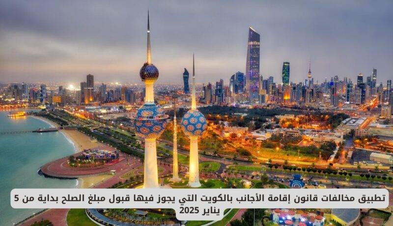 تطبيق مخالفات قانون إقامة الأجانب بالكويت التي يجوز فيها قبول مبلغ الصلح بداية من هذا التاريخ 2025